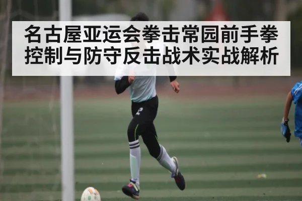 名古屋亚运会拳击常园前手拳控制与防守反击战术实战解析 - kaiyun