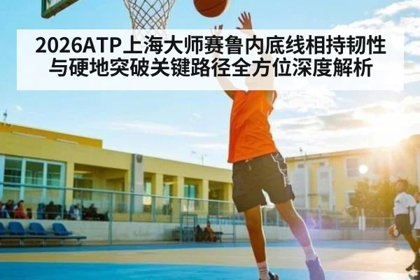 2026ATP上海大师赛鲁内底线相持韧性与硬地突破关键路径全方位深度解析 - kaiyun