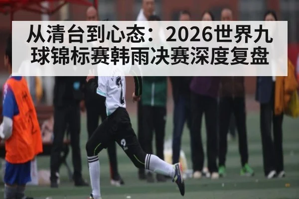 从清台到心态：2026世界九球锦标赛韩雨决赛深度复盘 - kaiyun