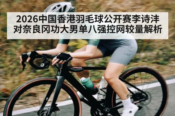 2026中国香港羽毛球公开赛李诗沣对奈良冈功大男单八强控网较量解析