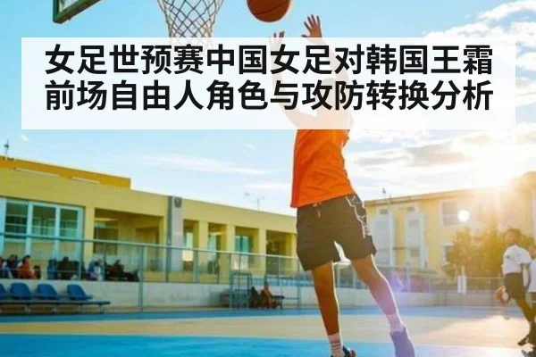 女足世预赛中国女足对韩国王霜前场自由人角色与攻防转换分析